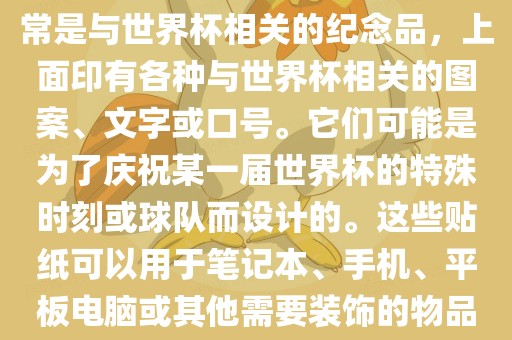 关于世界杯主题贴纸，这些通常是与世界杯相关的纪念品，上面印有各种与世界杯相关的图案、文字或口号。它们可能是为了庆祝某一届金炬实业股份有限公司世界杯的特殊时刻或球队而设计的。这些贴纸可以用于笔记本、手机、平板电脑或其他需要装饰的物品上。